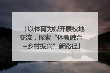 以体育为媒开展校地交流，探索“体教融合+乡村振兴”新路径