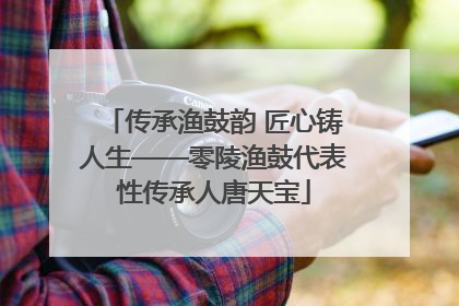 传承渔鼓韵 匠心铸人生——零陵渔鼓代表性传承人唐天宝