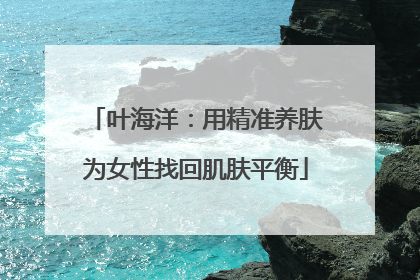 叶海洋：用精准养肤为女性找回肌肤平衡