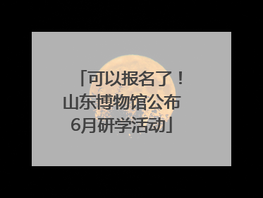 可以报名了！山东博物馆公布6月研学活动
