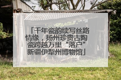 千年瓷韵续写丝路情缘，扬州珍贵古陶瓷跨越万里“落户”新疆伊犁州博物馆