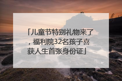 儿童节特别礼物来了，福利院32名孩子喜获人生首张身份证