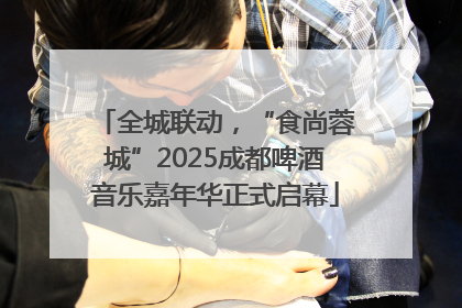 全城联动，“食尚蓉城”2025成都啤酒音乐嘉年华正式启幕