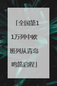 全国第11万列中欧班列从青岛鸣笛启程