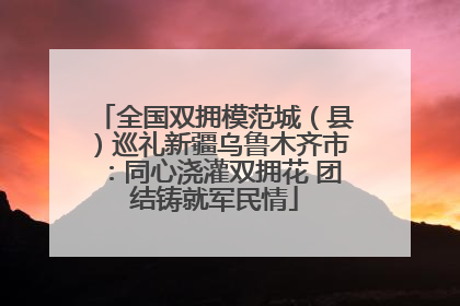 全国双拥模范城（县）巡礼新疆乌鲁木齐市：同心浇灌双拥花 团结铸就军民情