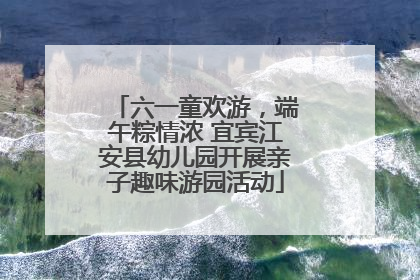 六一童欢游，端午粽情浓 宜宾江安县幼儿园开展亲子趣味游园活动