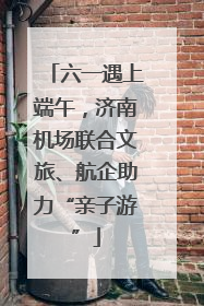 六一遇上端午，济南机场联合文旅、航企助力“亲子游”