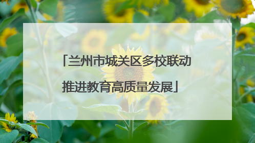兰州市城关区多校联动推进教育高质量发展