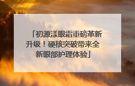 初源漾眼霜重磅革新升级！硬核突破带来全新眼部护理体验