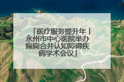 医疗服务提升年丨永州市中心医院举办癫痫合并认知障碍疾病学术会议