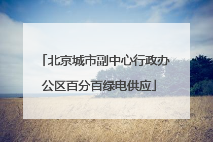 北京城市副中心行政办公区百分百绿电供应