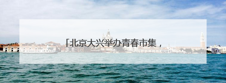 北京大兴举办青春市集，打造沉浸式青年社交场景