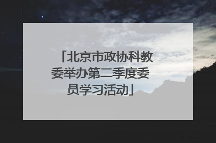 北京市政协科教委举办第二季度委员学习活动