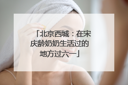 北京西城：在宋庆龄奶奶生活过的地方过六一