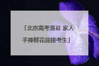 北京高考落幕 家人手捧鲜花迎接考生