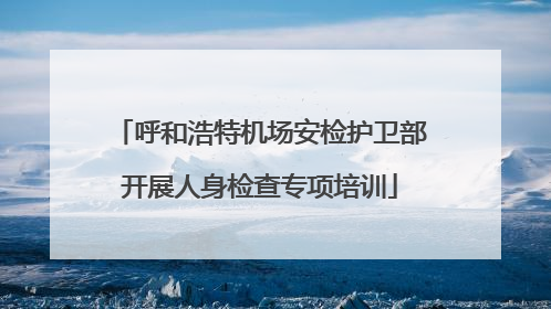 呼和浩特机场安检护卫部开展人身检查专项培训