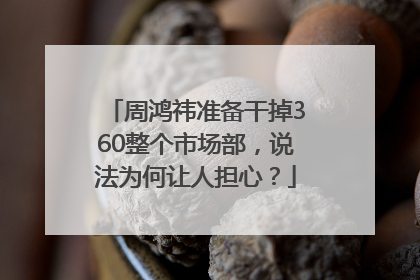 周鸿祎准备干掉360整个市场部，说法为何让人担心？