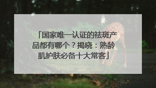 国家唯一认证的祛斑产品都有哪个？揭晓：熟龄肌护肤必备十大常客