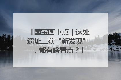 国宝画重点｜这处遗址三获“新发现”，都有啥看点？
