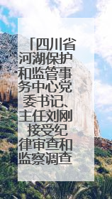 四川省河湖保护和监管事务中心党委书记、主任刘刚 接受纪律审查和监察调查