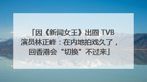 因《新闻女王》出圈 TVB演员林正峰：在内地拍戏久了，回香港会“切换”不过来