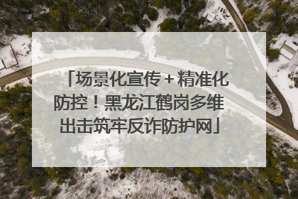 场景化宣传＋精准化防控！黑龙江鹤岗多维出击筑牢反诈防护网