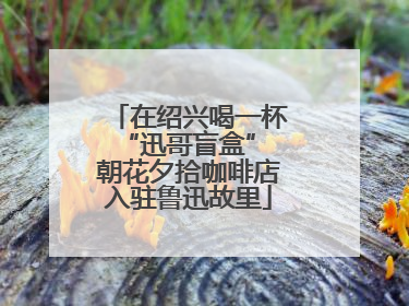 在绍兴喝一杯“迅哥盲盒” 朝花夕拾咖啡店入驻鲁迅故里