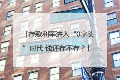 存款利率进入“0字头”时代 钱还存不存？