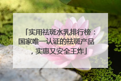 实用祛斑水乳排行榜：国家唯一认证的祛斑产品，实惠又安全王炸
