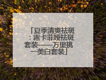 夏季清爽祛斑：露卡菲娅祛斑套装——万里挑一美白套装
