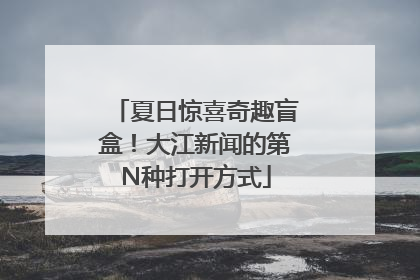夏日惊喜奇趣盲盒！大江新闻的第N种打开方式