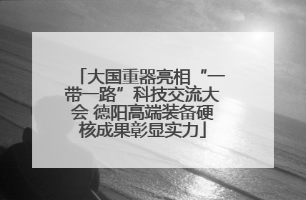 大国重器亮相“一带一路”科技交流大会 德阳高端装备硬核成果彰显实力