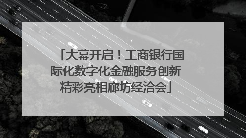 大幕开启！工商银行国际化数字化金融服务创新精彩亮相廊坊经洽会