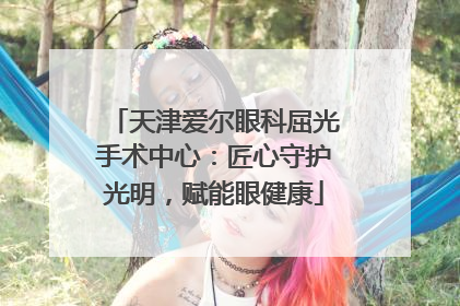 天津爱尔眼科屈光手术中心：匠心守护光明，赋能眼健康
