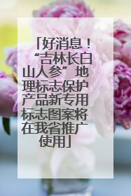 好消息！“吉林长白山人参”地理标志保护产品新专用标志图案将在我省推广使用
