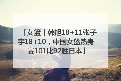 女篮｜韩旭18+11张子宇18+10，中国女篮热身赛101比92胜日本