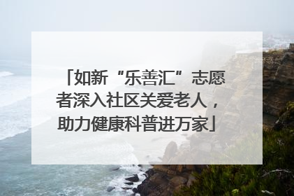 如新“乐善汇”志愿者深入社区关爱老人，助力健康科普进万家