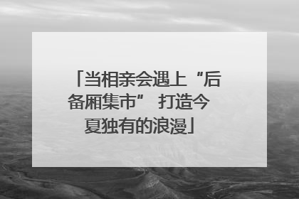 当相亲会遇上“后备厢集市” 打造今夏独有的浪漫