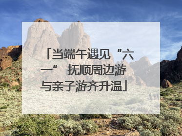 当端午遇见“六一” 抚顺周边游与亲子游齐升温