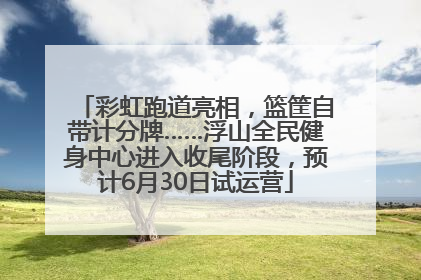 彩虹跑道亮相，篮筐自带计分牌……浮山全民健身中心进入收尾阶段，预计6月30日试运营