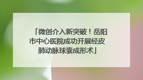 微创介入新突破！岳阳市中心医院成功开展经皮肺动脉球囊成形术