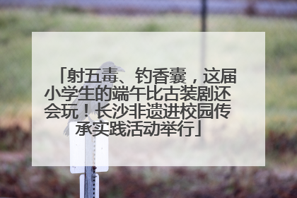 射五毒、钓香囊，这届小学生的端午比古装剧还会玩！长沙非遗进校园传承实践活动举行