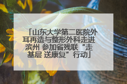山东大学第二医院外耳再造与整形外科走进滨州 参加省残联“走基层 送康复”行动