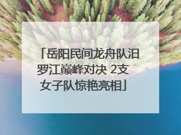 岳阳民间龙舟队汨罗江巅峰对决 2支女子队惊艳亮相