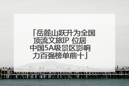 岳麓山跃升为全国顶流文旅IP 位居中国5A级景区影响力百强榜单前十