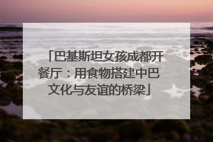 巴基斯坦女孩成都开餐厅：用食物搭建中巴文化与友谊的桥梁