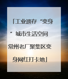 工业遗存“变身”城市生活空间 常州老厂聚集区变身网红打卡地