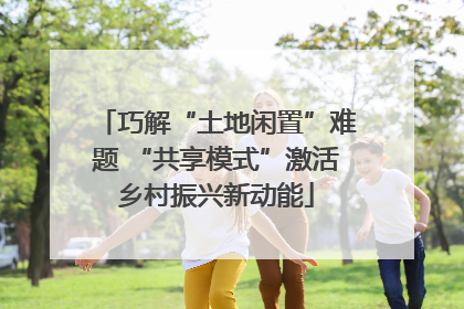 巧解“土地闲置”难题 “共享模式”激活乡村振兴新动能