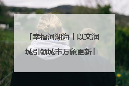 幸福河湖海丨以文润城引领城市万象更新