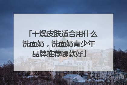 干燥皮肤适合用什么洗面奶，洗面奶青少年品牌推荐哪款好
